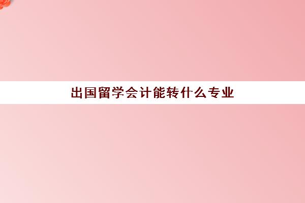 出国留学会计能转什么专业(会计专业有必要出国吗)