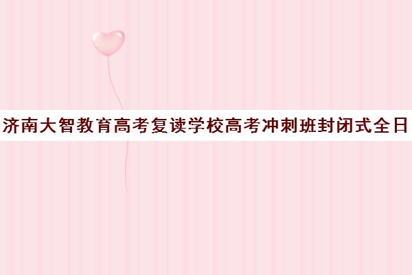 济南大智教育高考复读学校高考冲刺班封闭式全日制多少钱(高考封闭式集训班)