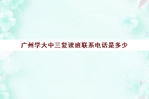 广州学大中三复读班联系电话是多少(广州复读学校排名及费用)