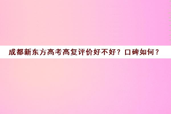 成都新东方高考高复评价好不好？口碑如何？(上海高复学校排名)