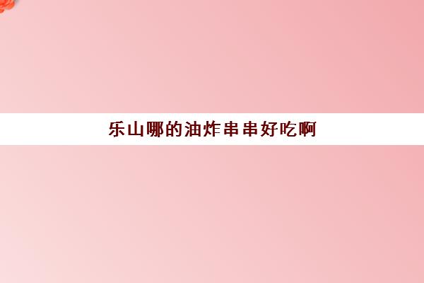 乐山哪的油炸串串好吃啊(乐山小吃一条街在哪里)