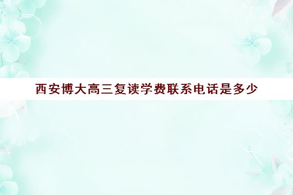 西安博大高三复读学费联系电话是多少(西安封闭式高三复读学校)