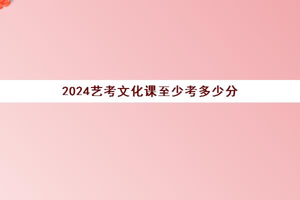 2024艺考文化课至少考多少分(艺考多少分能上一本)