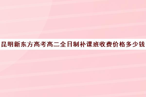 昆明新东方高考高二全日制补课班收费价格多少钱(高二全封闭辅导班)