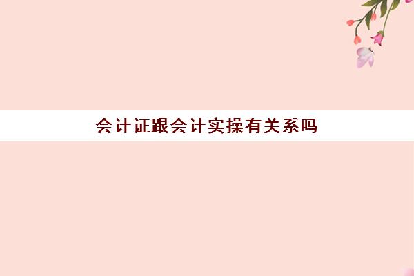 会计证跟会计实操有关系吗(学完实账后能做会计吗)