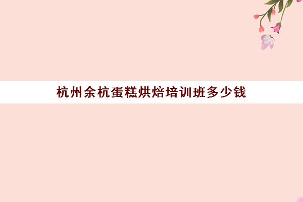 杭州余杭蛋糕烘焙培训班多少钱(学蛋糕烘焙哪个学校好)