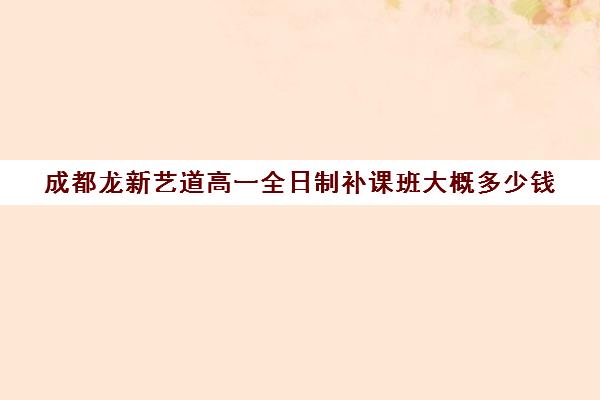 成都龙新艺道高一全日制补课班大概多少钱(成都比较好的高中培训机构有哪些)