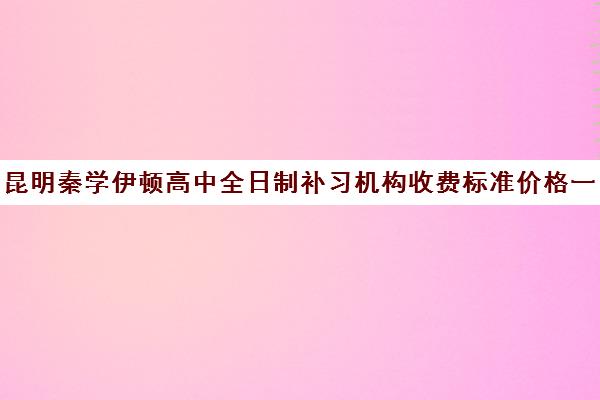 昆明秦学伊顿高中全日制补习机构收费标准价格一览