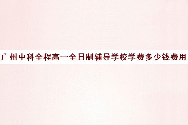 广州中科全程高一全日制辅导学校学费多少钱费用一览表(广州大学附属中学学费多少)