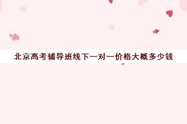 北京高考辅导班线下一对一价格大概多少钱(北京高三补课机构排名)