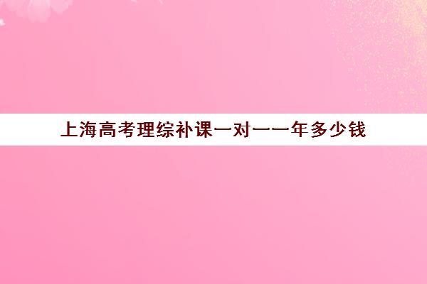 上海高考理综补课一对一一年多少钱(上海高三全日制补课机构)