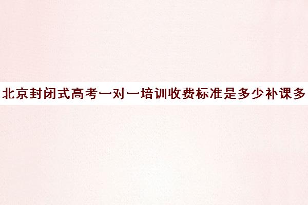 北京封闭式高考一对一培训收费标准是多少补课多少钱一小时(高三冲刺封闭式全托辅导班