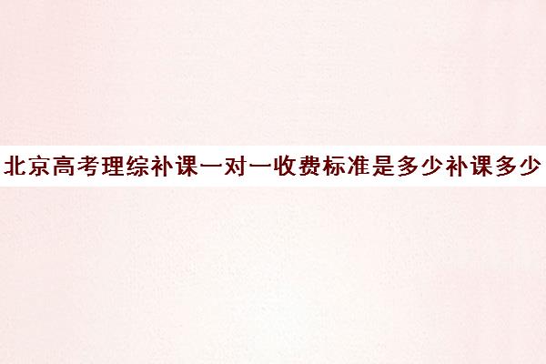 北京高考理综补课一对一收费标准是多少补课多少钱一小时(高三一对一补课一般多少钱一