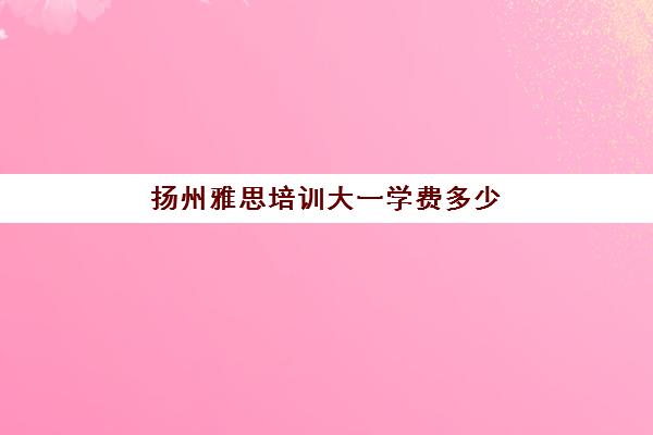 扬州雅思培训大一学费多少(雅思培训班一般怎么收费)