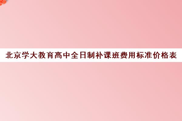 北京学大教育高中全日制补课班费用标准价格表(小学一对一补课价格表)