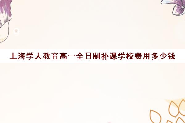 上海学大教育高一全日制补课学校费用多少钱(上海一对一补课收费标准)