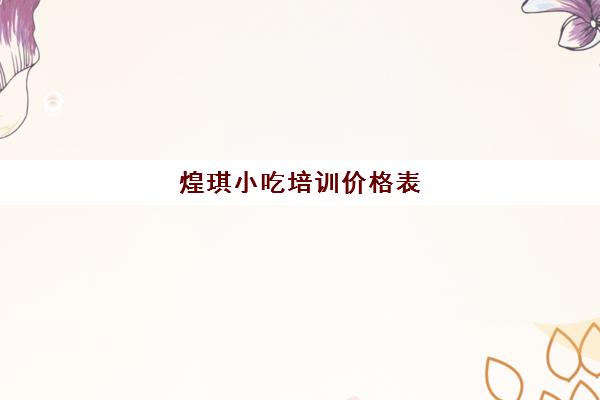 煌琪小吃培训价格表(煌旗小吃培训学校怎么样)