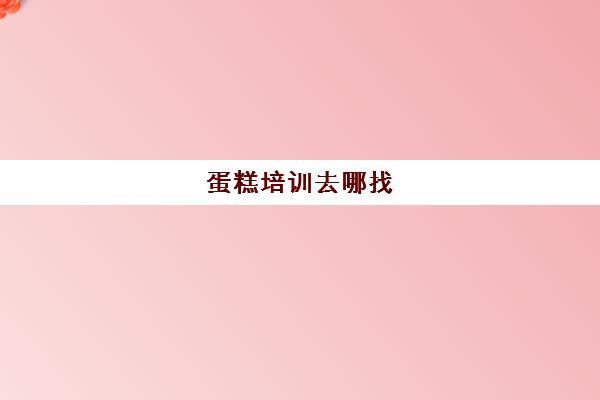 蛋糕培训去哪找(网上学蛋糕的培训班)