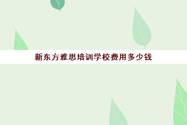 新东方雅思培训学校费用多少钱(环球雅思和新东方雅思哪个好)