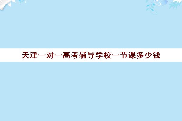 天津一对一高考辅导学校一节课多少钱(天津一对一补课一般多少钱一小时)