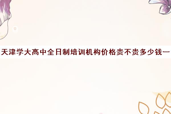 天津学大高中全日制培训机构价格贵不贵多少钱一年(十大成考培训机构排名)