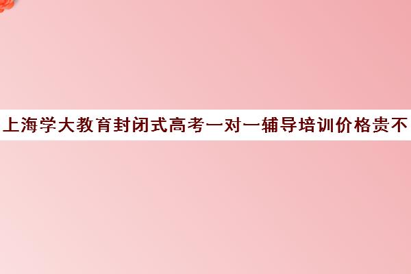 上海学大教育封闭式高考一对一辅导培训价格贵不贵？多少钱一年（高考培训班一般多少钱