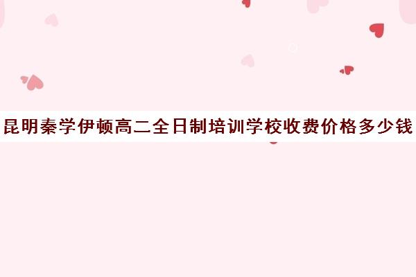 昆明秦学伊顿高二全日制培训学校收费价格多少钱(昆明高补学校有哪些)