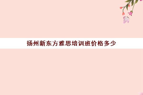 扬州新东方雅思培训班价格多少(雅思辅导班收费价目表)