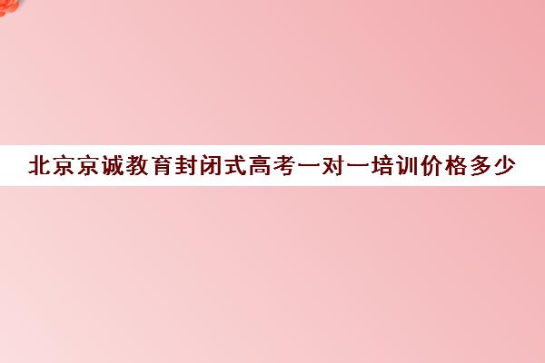 北京京诚教育封闭式高考一对一培训价格多少（北京高考冲刺班封闭式全日制）