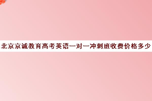 北京京诚教育高考英语一对一冲刺班收费价格多少钱（高考培训机构哪家强）