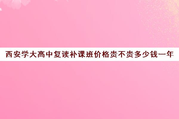 西安学大高中复读补课班价格贵不贵多少钱一年(高中可以复读吗现在)