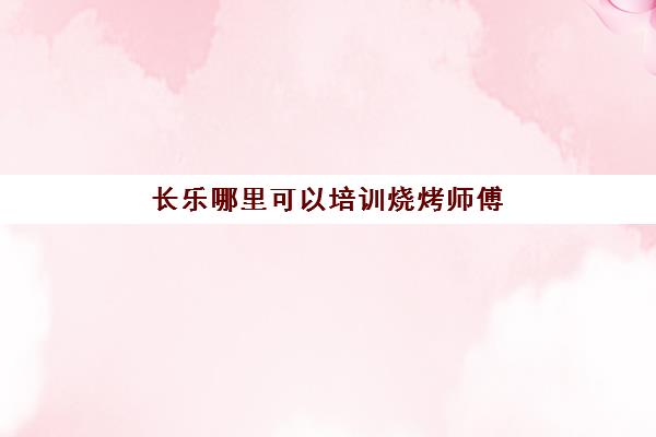 长乐哪里可以培训烧烤师傅(烧烤学徒多久可以当师傅)