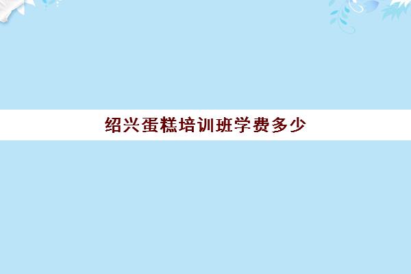 绍兴蛋糕培训班学费多少(学蛋糕学费一般多少)