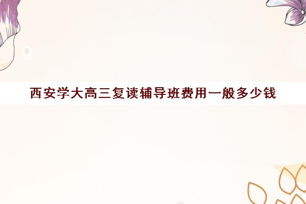 西安学大高三复读辅导班费用一般多少钱(西安封闭式高三复读学校)