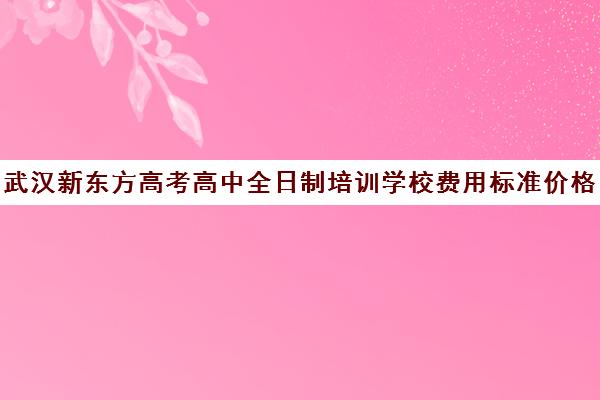 武汉新东方高考高中全日制培训学校费用标准价格表(武汉高考冲刺封闭培训班)