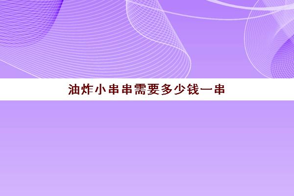 油炸小串串需要多少钱一串(油炸小吃有哪些)