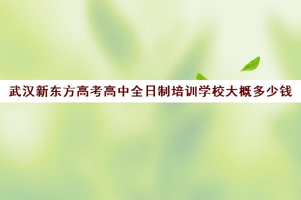 武汉新东方高考高中全日制培训学校大概多少钱(武汉高三全日制的培训机构有哪些)