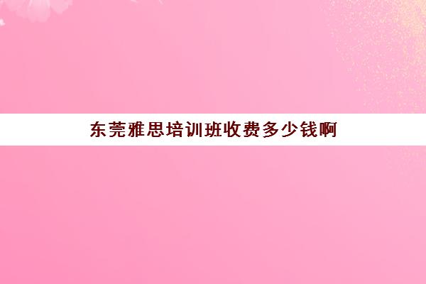 东莞雅思培训班收费多少钱啊(雅思培训班学费一般多少)