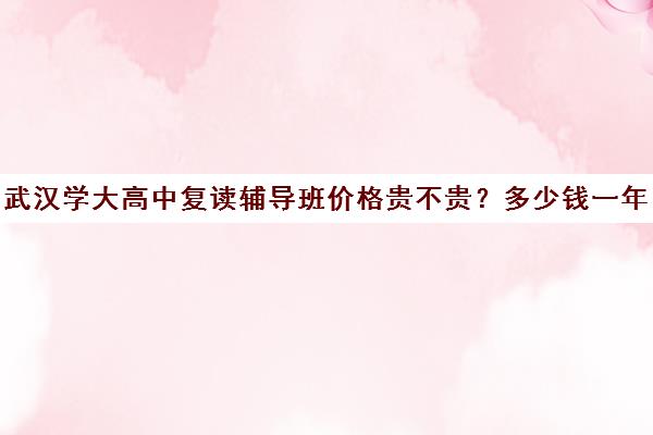 武汉学大高中复读辅导班价格贵不贵？多少钱一年(武汉哪些高中有复读班)