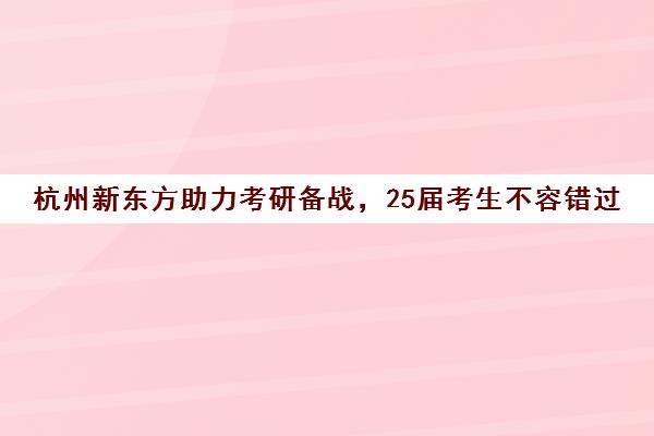 杭州新东方助力考研备战，25届考生不容错过