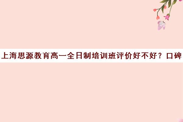 上海思源教育高一全日制培训班评价好不好？口碑如何？(上海高中一对一补课多少钱一小