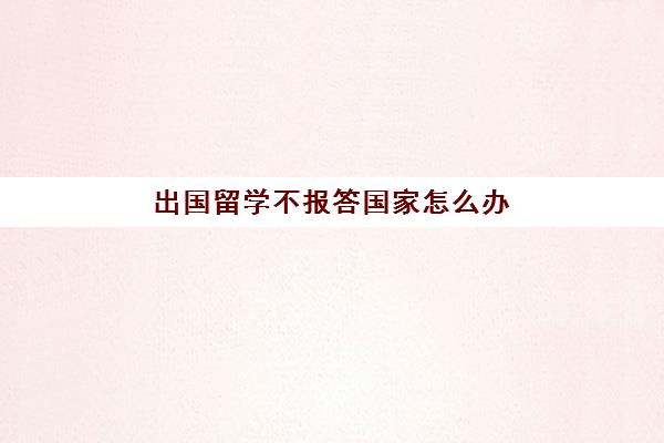 出国留学不报答国家怎么办(国外留学没毕业回国怎么办)