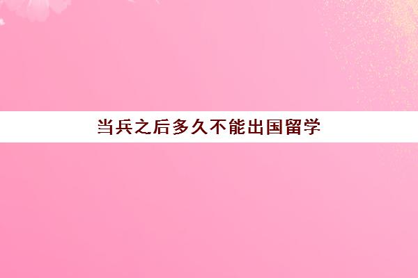 当兵之后多久不能出国留学(出国多久不能当兵)