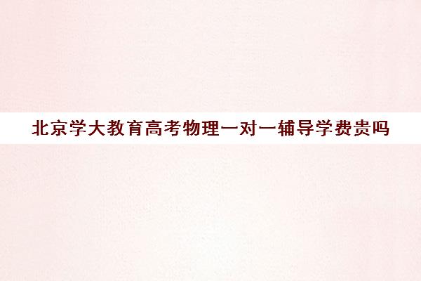 北京学大教育高考物理一对一辅导学费贵吗（学大教育高三全日制价格）