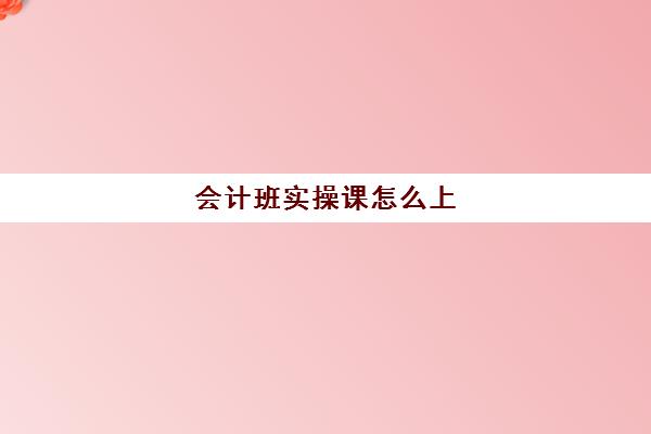 会计班实操课怎么上(会计实训课内容及步骤)