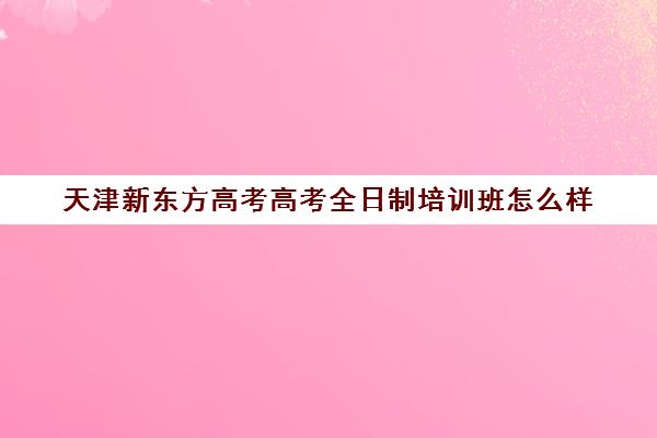 天津新东方高考高考全日制培训班怎么样(全日制高三辅导班哪家好)