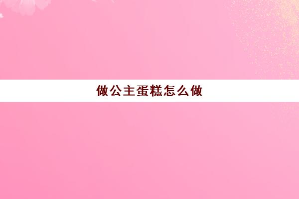 做公主蛋糕怎么做(做公主蛋糕的视频大全)