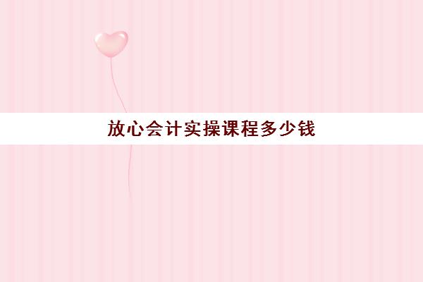 放心会计实操课程多少钱(会计网课靠谱吗)