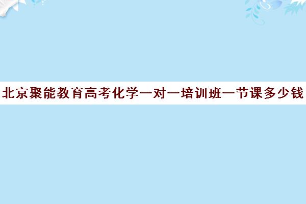 北京聚能教育高考化学一对一培训班一节课多少钱（高中最好的网上辅导机构）