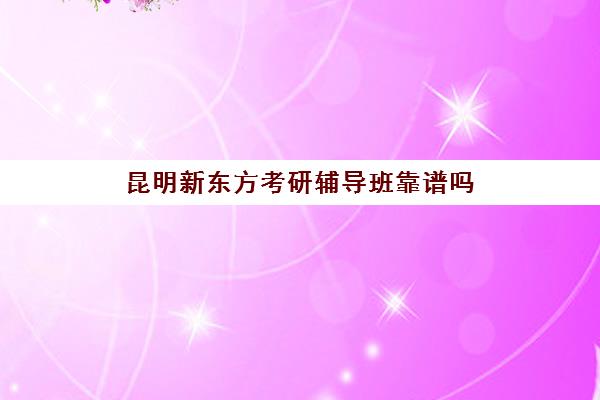 昆明新东方考研辅导班靠谱吗(昆明新东方教育口碑怎么样)